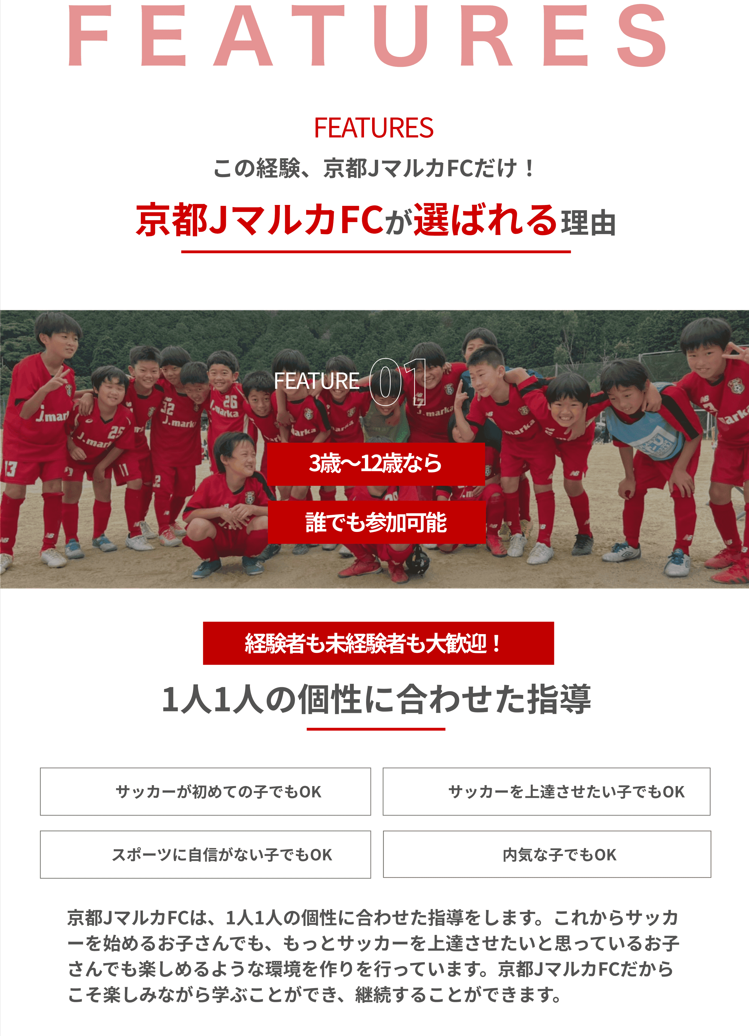 FEATURESこの経験、京都JマルカFCだけ！京都JマルカFCが選ばれる理由FEATURE01.3歳～12歳なら誰でも参加可能経験者も未経験者も大歓迎！1人1人の個性に合わせた指導。サッカーが初めての子でもOKサッカーを上達させたい子でもOKスポーツに自信がない子でもOK内気な子でもOK。京都JマルカFCは、1人1人の個性に合わせた指導をします。これからサッカーを始めるお子さんでも、もっとサッカーを上達させたいと思っているお子さんでも楽しめるような環境を作りを行っています。京都JマルカFCだからこそ楽しみながら学ぶことができ、継続することができます。