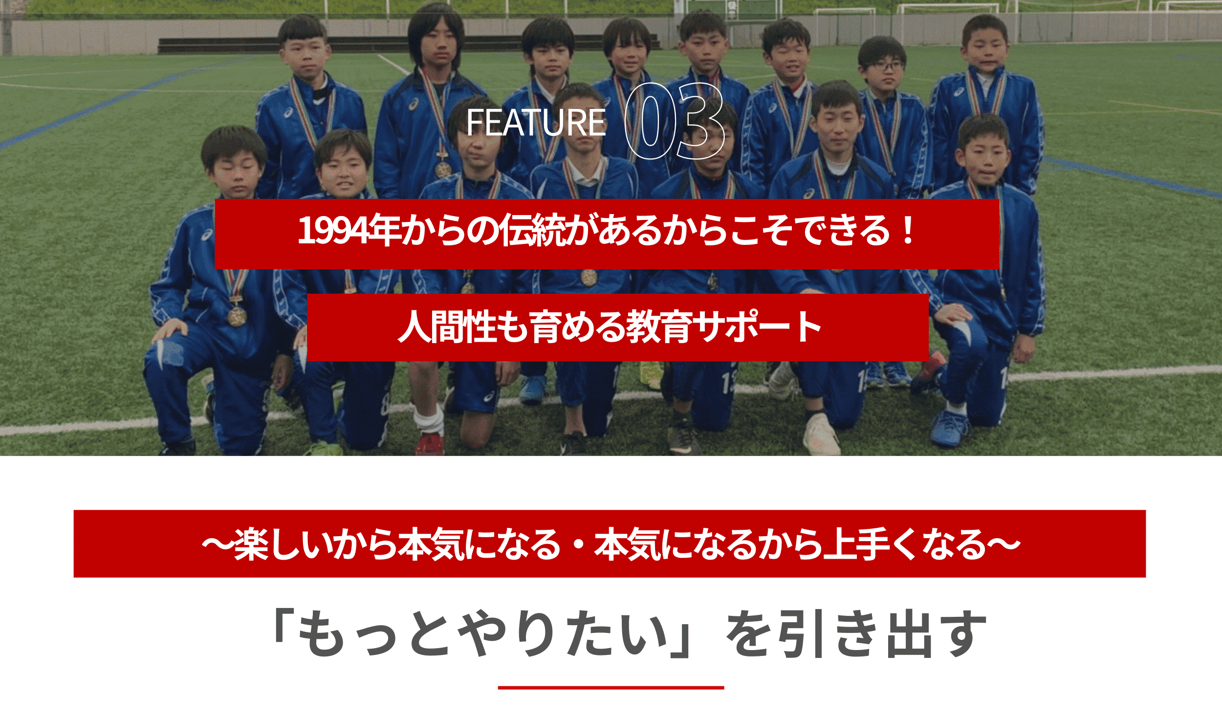 FEATURE031994年からの伝統があるからこそできる！人間性も育める教育サポート～楽しいから本気になる・本気になるから上手くなる～もっとやりたいを引き出す話を聞く、意見を持つ、発言する事はサッカー以外でも必要な能力です。スクールでは継続して行うことでいい習慣を身に着けてもらい、チームメイトと共に楽しさを共有し、問題を解決していくことを考えていきます。子供の興味を刺激し子供のもっとやりたいを引き出します。